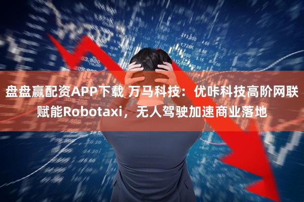 盘盘赢配资APP下载 万马科技：优咔科技高阶网联赋能Robotaxi，无人驾驶加速商业落地