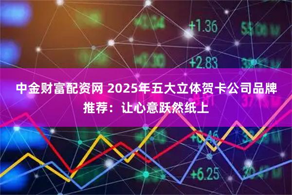 中金财富配资网 2025年五大立体贺卡公司品牌推荐：让心意跃然纸上
