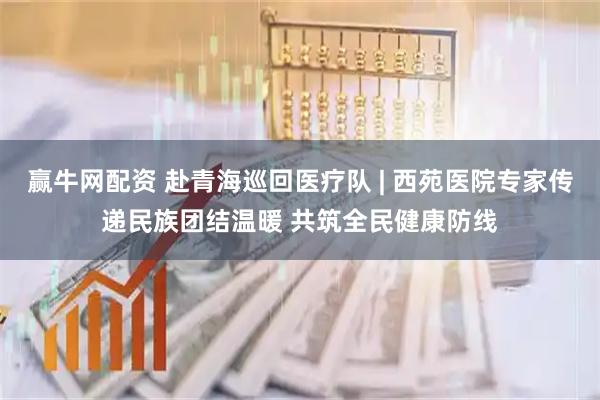 赢牛网配资 赴青海巡回医疗队 | 西苑医院专家传递民族团结温暖 共筑全民健康防线