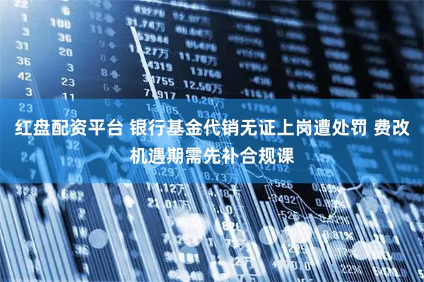 红盘配资平台 银行基金代销无证上岗遭处罚 费改机遇期需先补合规课