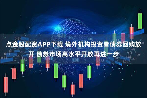 点金股配资APP下载 境外机构投资者债券回购放开 债券市场高水平开放再进一步