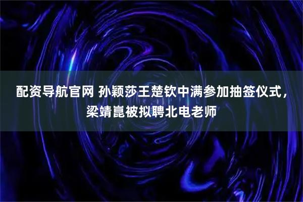 配资导航官网 孙颖莎王楚钦中满参加抽签仪式，梁靖崑被拟聘北电老师