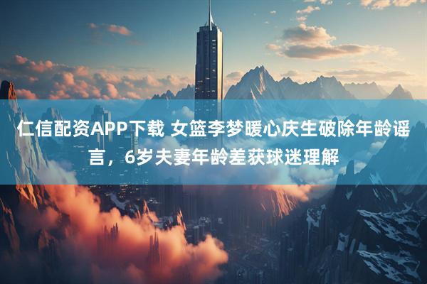 仁信配资APP下载 女篮李梦暖心庆生破除年龄谣言，6岁夫妻年龄差获球迷理解