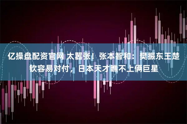 亿操盘配资官网 太嚣张！张本智和：樊振东王楚钦容易对付，日本天才瞧不上俩巨星