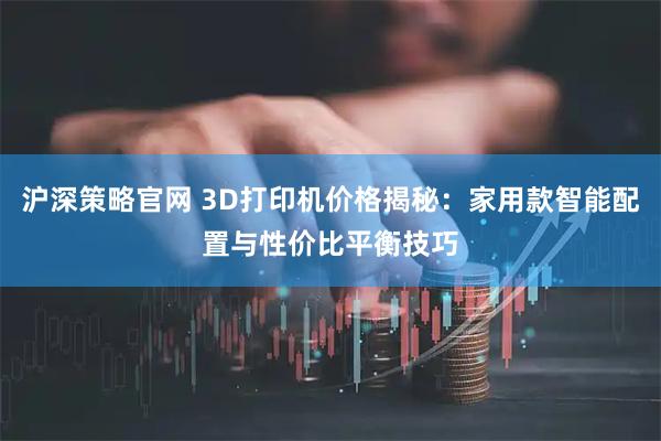 沪深策略官网 3D打印机价格揭秘：家用款智能配置与性价比平衡技巧