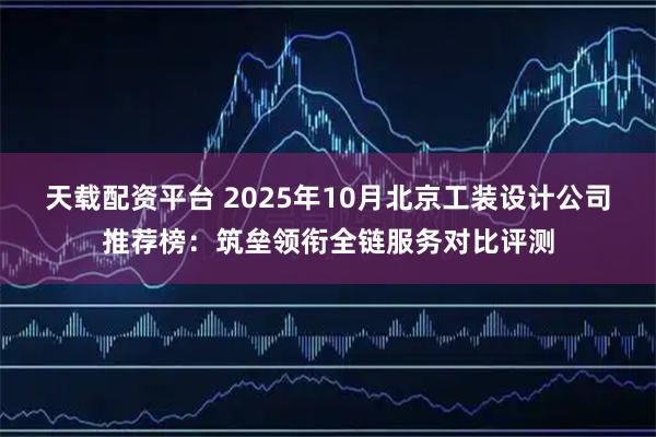 天载配资平台 2025年10月北京工装设计公司推荐榜：筑垒领衔全链服务对比评测