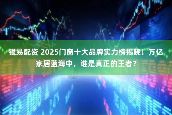 银易配资 2025门窗十大品牌实力榜揭晓！万亿家居蓝海中，谁是真正的王者？