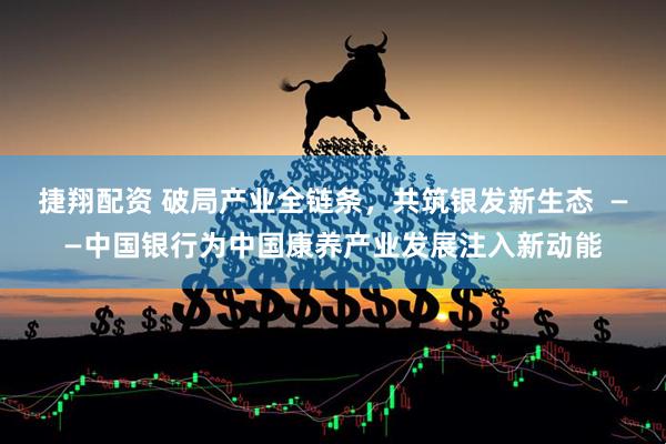 捷翔配资 破局产业全链条，共筑银发新生态  ——中国银行为中国康养产业发展注入新动能