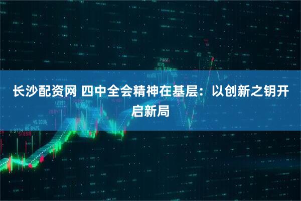 长沙配资网 四中全会精神在基层：以创新之钥开启新局