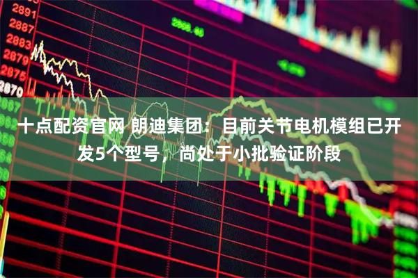十点配资官网 朗迪集团：目前关节电机模组已开发5个型号，尚处于小批验证阶段