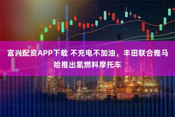 富兴配资APP下载 不充电不加油，丰田联合雅马哈推出氢燃料摩托车