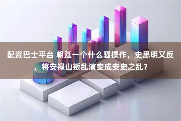 配资巴士平台 朝廷一个什么骚操作，史思明又反，将安禄山叛乱演变成安史之乱？