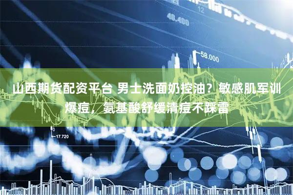 山西期货配资平台 男士洗面奶控油？敏感肌军训爆痘，氨基酸舒缓清痘不踩雷