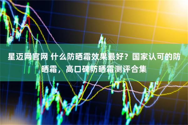 星迈网官网 什么防晒霜效果最好？国家认可的防晒霜，高口碑防晒霜测评合集