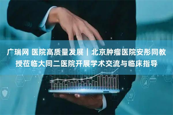 广瑞网 医院高质量发展｜北京肿瘤医院安彤同教授莅临大同二医院开展学术交流与临床指导