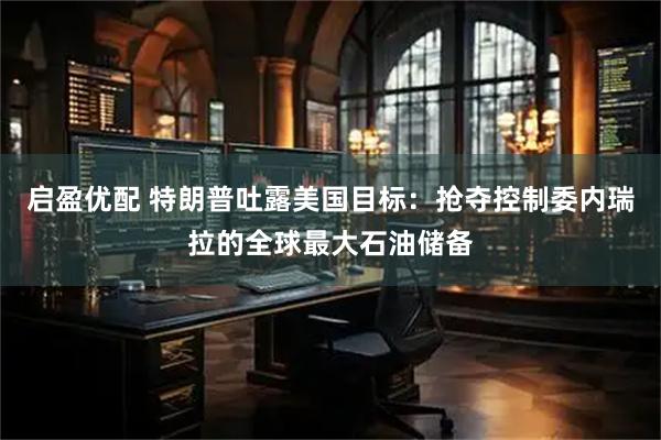 启盈优配 特朗普吐露美国目标：抢夺控制委内瑞拉的全球最大石油储备