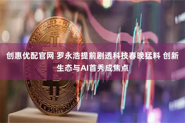 创惠优配官网 罗永浩提前剧透科技春晚猛料 创新生态与AI首秀成焦点
