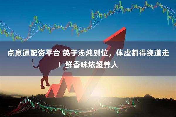 点赢通配资平台 鸽子汤炖到位，体虚都得绕道走！鲜香味浓超养人