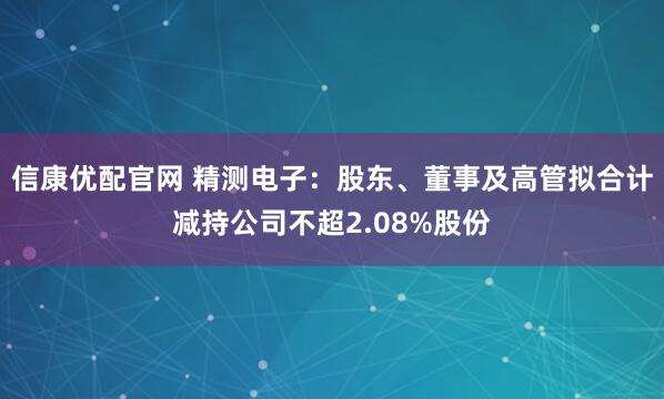 信康优配官网 精测电子：股东、董事及高管拟合计减持公司不超2.08%股份