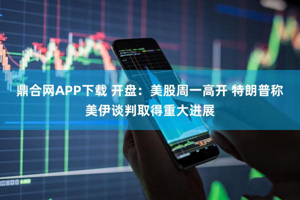 鼎合网APP下载 开盘：美股周一高开 特朗普称美伊谈判取得重大进展