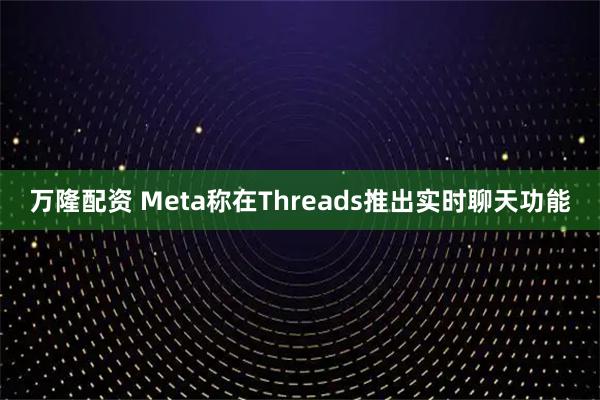 万隆配资 Meta称在Threads推出实时聊天功能