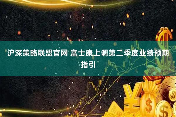 沪深策略联盟官网 富士康上调第二季度业绩预期指引