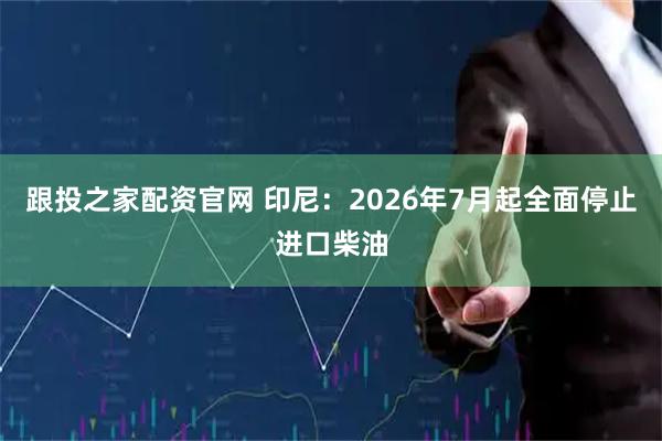跟投之家配资官网 印尼：2026年7月起全面停止进口柴油
